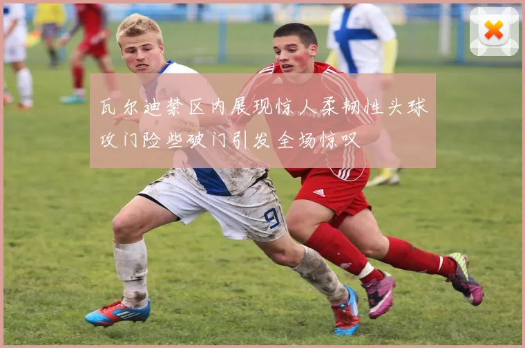 瓦尔迪禁区内展现惊人柔韧性头球攻门险些破门引发全场惊叹
