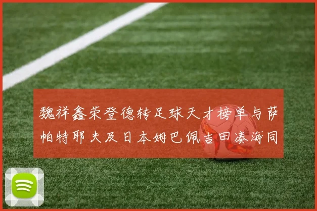 魏祥鑫荣登德转足球天才榜单与萨帕特耶夫及日本姆巴佩吉田凑海同列