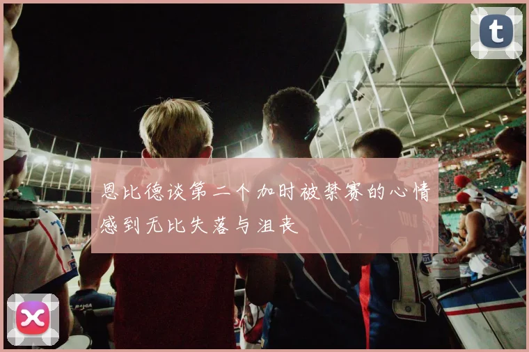 恩比德谈第二个加时被禁赛的心情感到无比失落与沮丧
