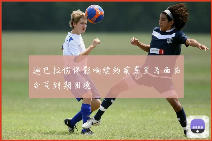 迪巴拉伤停影响续约前景罗马面临合同到期困境