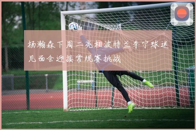 杨瀚森下周二亮相波特兰李宁球迷见面会迎接常规赛挑战