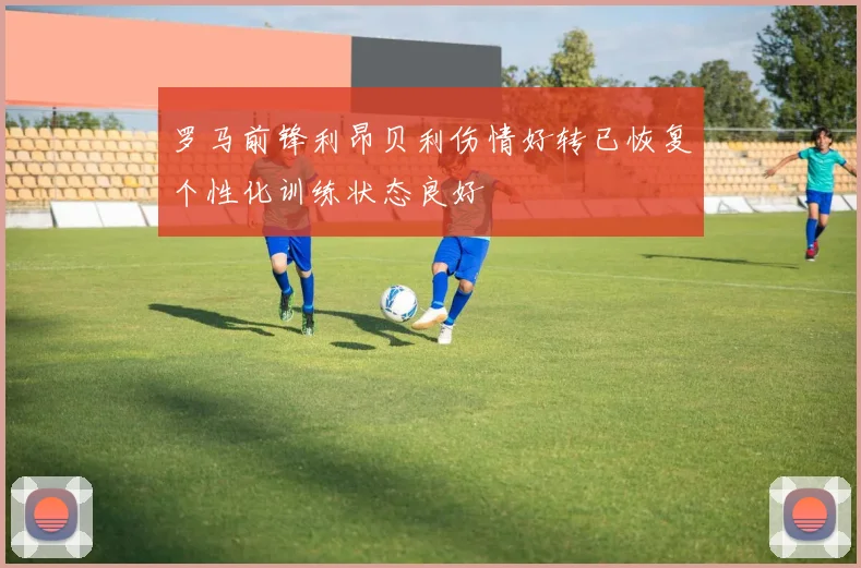 罗马前锋利昂贝利伤情好转已恢复个性化训练状态良好