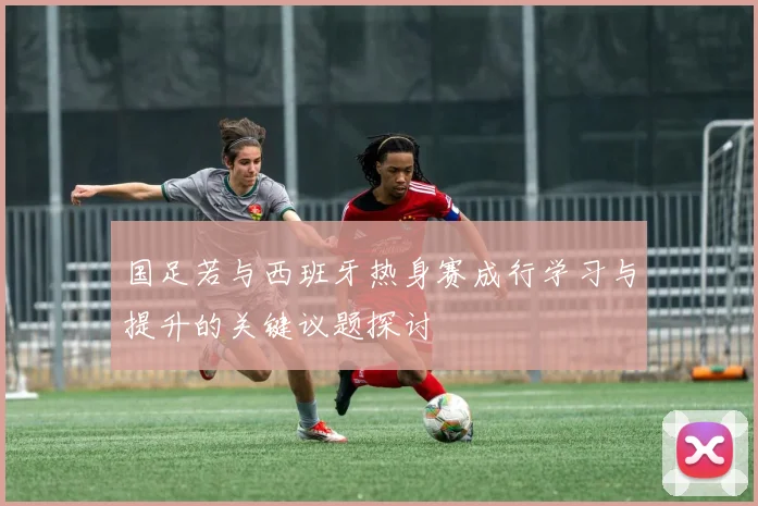 国足若与西班牙热身赛成行学习与提升的关键议题探讨