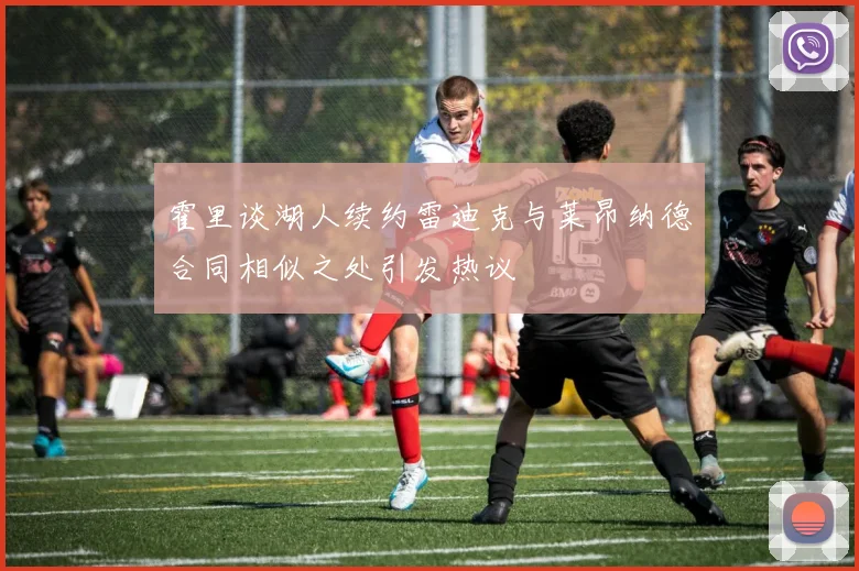 霍里谈湖人续约雷迪克与莱昂纳德合同相似之处引发热议