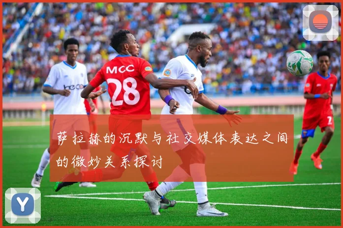 萨拉赫的沉默与社交媒体表达之间的微妙关系探讨