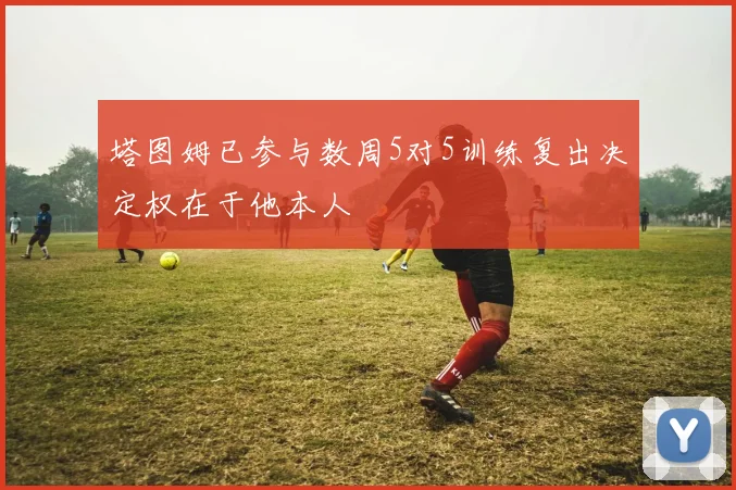 塔图姆已参与数周5对5训练复出决定权在于他本人