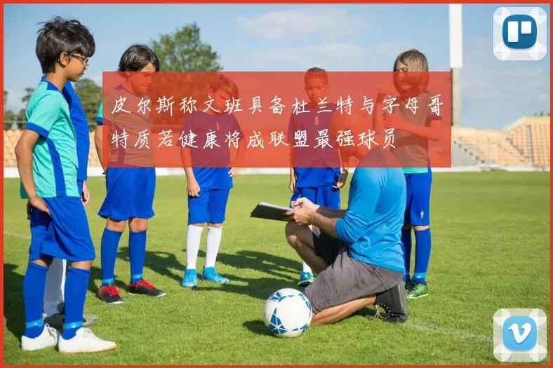 皮尔斯称文班具备杜兰特与字母哥特质若健康将成联盟最强球员