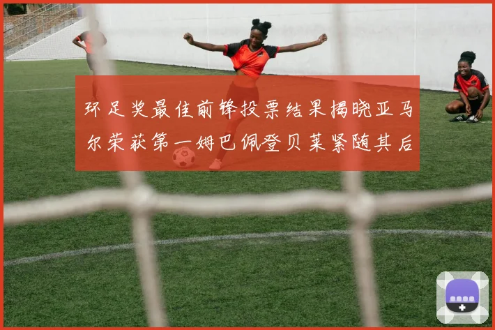 环足奖最佳前锋投票结果揭晓亚马尔荣获第一姆巴佩登贝莱紧随其后