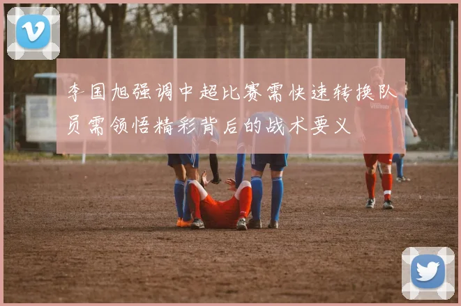 李国旭强调中超比赛需快速转换队员需领悟精彩背后的战术要义