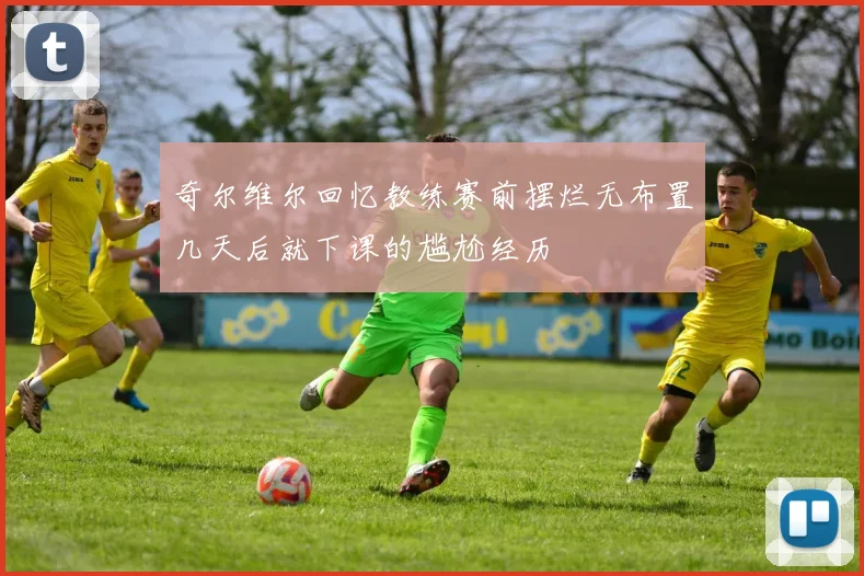 奇尔维尔回忆教练赛前摆烂无布置几天后就下课的尴尬经历