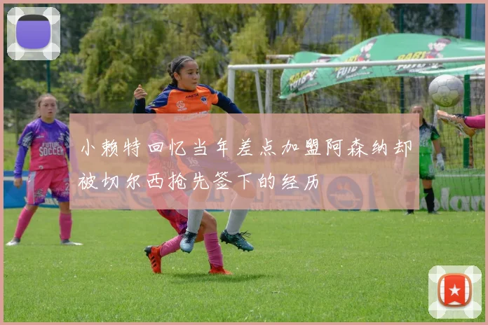 小赖特回忆当年差点加盟阿森纳却被切尔西抢先签下的经历