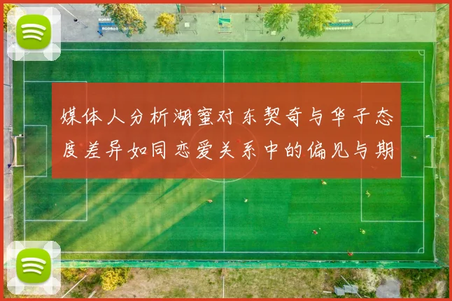 媒体人分析湖蜜对东契奇与华子态度差异如同恋爱关系中的偏见与期待