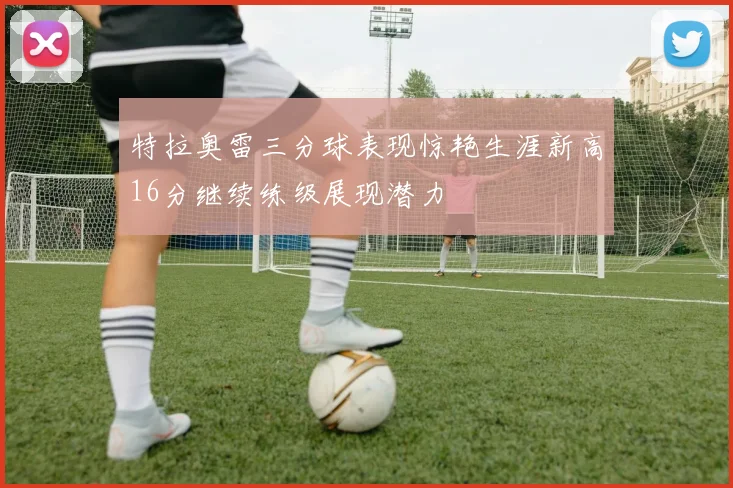 特拉奥雷三分球表现惊艳生涯新高16分继续练级展现潜力