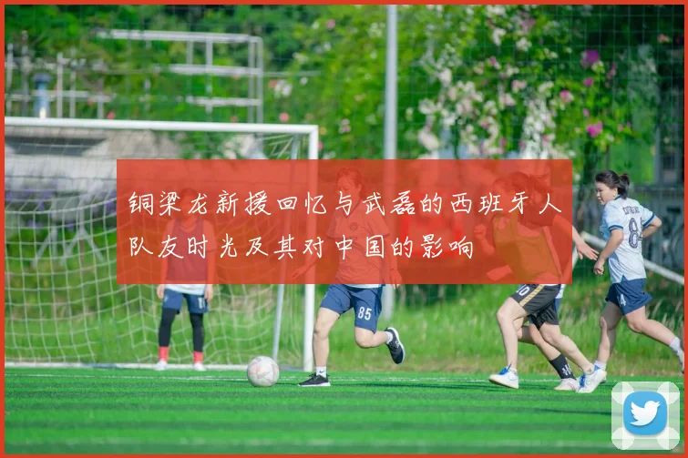 铜梁龙新援回忆与武磊的西班牙人队友时光及其对中国的影响