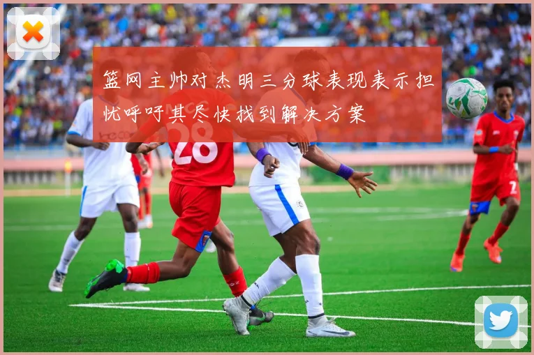 篮网主帅对杰明三分球表现表示担忧呼吁其尽快找到解决方案