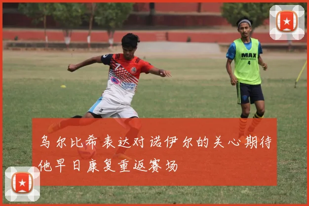 乌尔比希表达对诺伊尔的关心期待他早日康复重返赛场