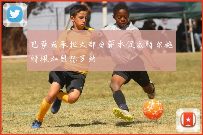巴萨或承担大部分薪水促成特尔施特根加盟赫罗纳