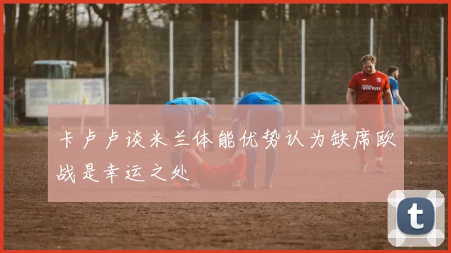 卡卢卢谈米兰体能优势认为缺席欧战是幸运之处