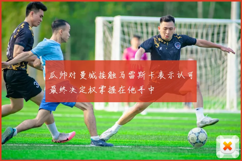 瓜帅对曼城接触马雷斯卡表示认可最终决定权掌握在他手中