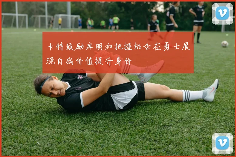 卡特鼓励库明加把握机会在勇士展现自我价值提升身价