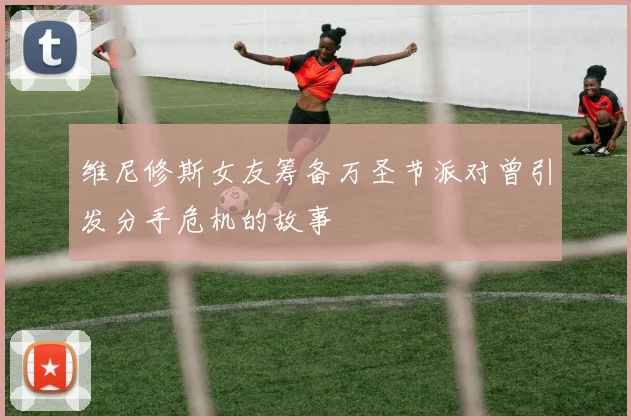 维尼修斯女友筹备万圣节派对曾引发分手危机的故事