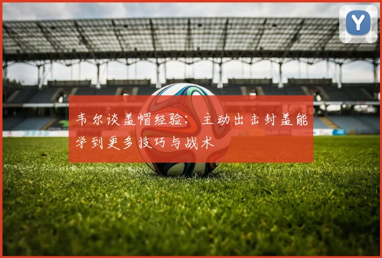 韦尔谈盖帽经验：主动出击封盖能学到更多技巧与战术