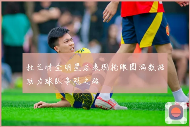 杜兰特全明星后表现抢眼圆满数据助力球队争冠之路