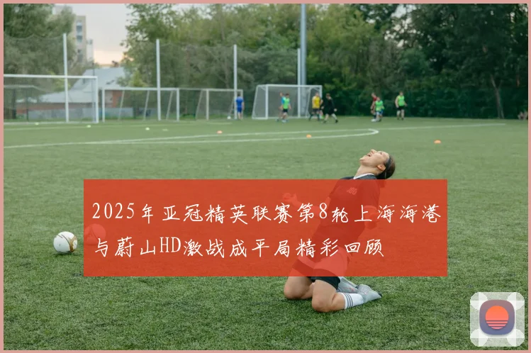 2025年亚冠精英联赛第8轮上海海港与蔚山HD激战成平局精彩回顾