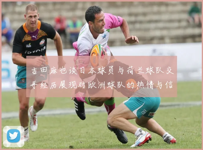 吉田麻也谈日本球员与荷兰球队交手经历展现对欧洲球队的热情与信心