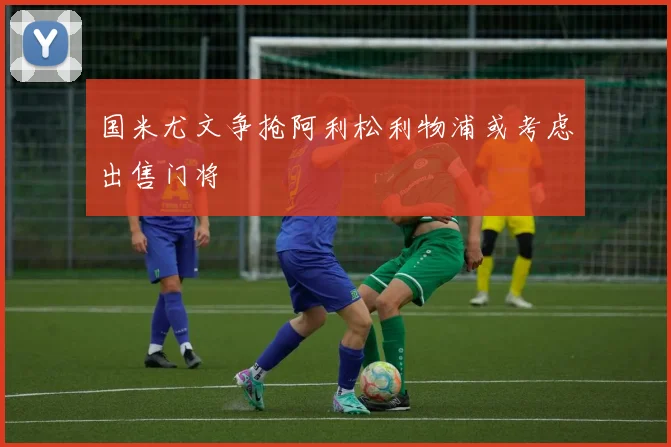 国米尤文争抢阿利松利物浦或考虑出售门将