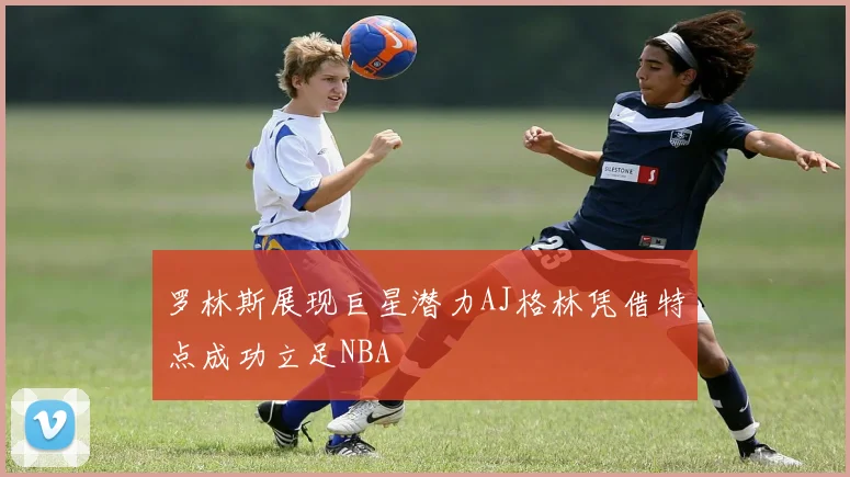 罗林斯展现巨星潜力AJ格林凭借特点成功立足NBA