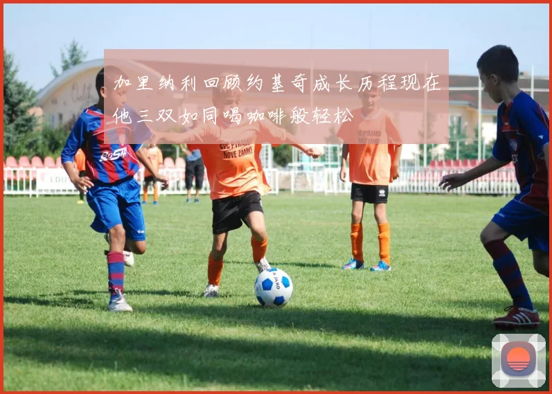 加里纳利回顾约基奇成长历程现在他三双如同喝咖啡般轻松