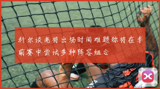 科尔谈老将出场时间难题称将在季前赛中尝试多种阵容组合