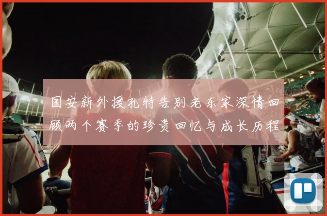 国安新外援孔特告别老东家深情回顾两个赛季的珍贵回忆与成长历程