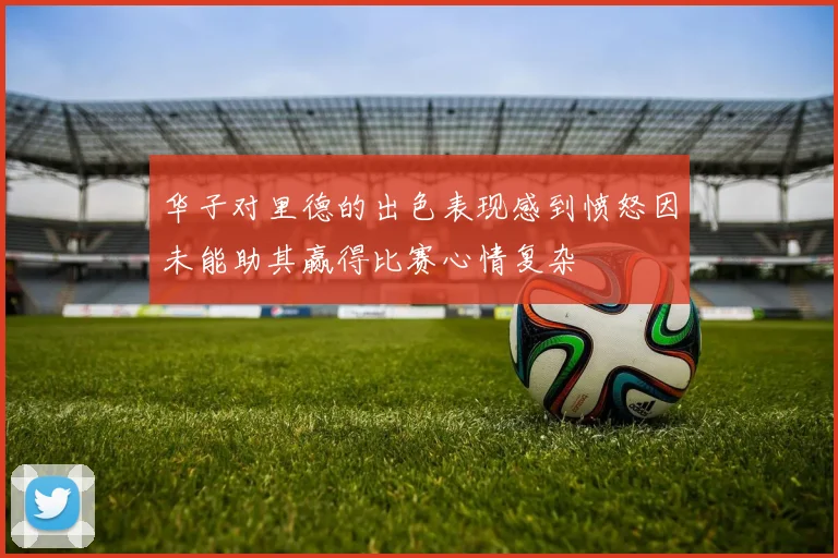 华子对里德的出色表现感到愤怒因未能助其赢得比赛心情复杂
