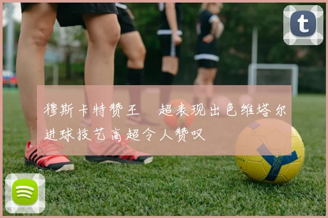 穆斯卡特赞王燊超表现出色维塔尔进球技艺高超令人赞叹