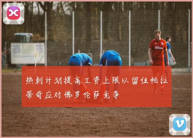 热刺计划提高工资上限以留住帕拉蒂奇应对佛罗伦萨竞争