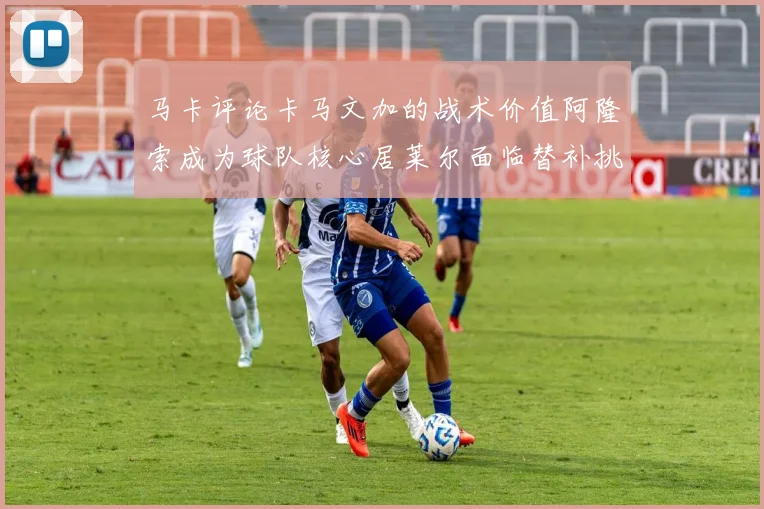 马卡评论卡马文加的战术价值阿隆索成为球队核心居莱尔面临替补挑战