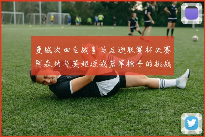曼城次回合战皇马后迎联赛杯决赛阿森纳与英超连战蓝军枪手的挑战