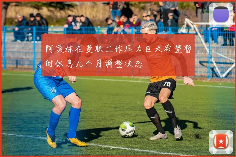 阿莫林在曼联工作压力巨大希望暂时休息几个月调整状态