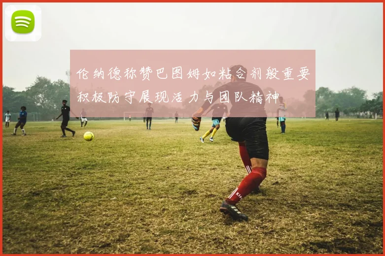 伦纳德称赞巴图姆如粘合剂般重要积极防守展现活力与团队精神